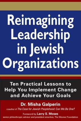 Reimagining Leadership in Jewish Organizations: Ten Practical Lessons to Help You Implement Change and Achieve Your Goals by Misha Galperin