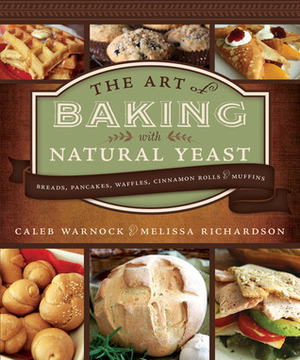 The Art of Baking with Natural Yeast: Breads, Pancakes, Waffles, Cinnamon Rolls and Muffins by Caleb Warnock, Melissa Richardson