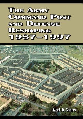 The Army Command Post and Defense Reshaping, 1987-1997 by Mark D. Sherry