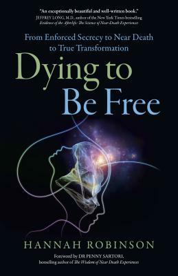 Dying to Be Free: From Enforced Secrecy to Near Death to True Transformation by Hannah Robinson