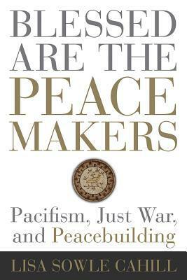 Blessed Are the Peacemakers: Pacifism, Just War, and Peacebuilding by Lisa Sowle Cahill