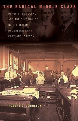 The Radical Middle Class: Populist Democracy And The Question Of Capitalism In Progressive Era Portland, Oregon by Robert D. Johnston