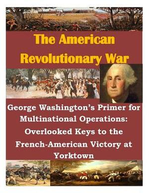 George Washington's Primer for Multinational Operations: Overlooked Keys to the French-American Victory at Yorktown by Naval War College