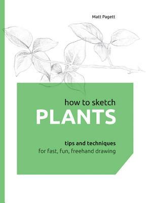 How to Sketch Plants: Tips and Techniques for Fast, Fun, FreeHand Drawing by Matthew Pagett, Matt Pagett