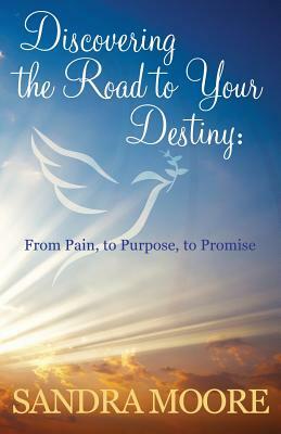 Discovering the Road to Your Destiny: From Pain, to Purpose, to Promise by Sandra Moore