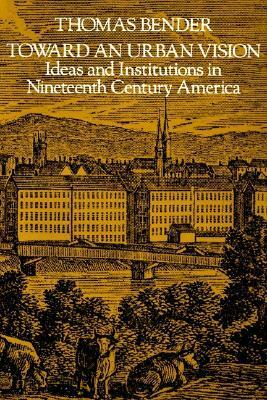 Toward an Urban Vision: Ideas and Institutions in Nineteenth-Century America by Thomas Bender