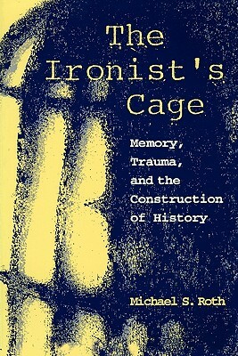 The Ironist's Cage: Memory, Trauma, and the Construction of History by Michael Roth
