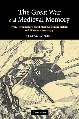 The Great War and Medieval Memory: War, Remembrance and Medievalism in Britain and Germany, 1914-1940 by Stefan Goebel