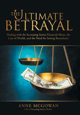 The Ultimate Betrayal: Dealing with the Increasing Senior Financial Abuse, the Loss of Wealth, and the Need for Setting Boundaries by Anne McGowan