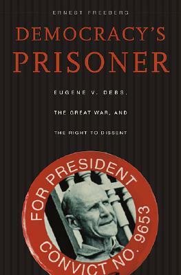 Democracy's Prisoner: Eugene V. Debs, the Great War, and the Right to Dissent by Ernest Freeberg