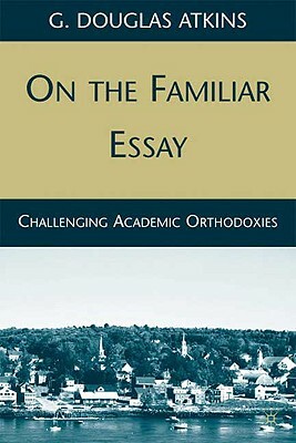 On the Familiar Essay: Challenging Academic Orthodoxies by G. Douglas Atkins