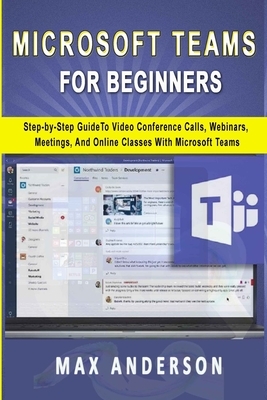 Microsoft Teams for Beginners: Step-by-Step Guide To Video Conference Calls, Webinars, Meetings And Online Classes With Microsoft Teams by Max Anderson