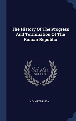 The History of the Progress and Termination of the Roman Republic. by Adam Ferguson. by Adam Ferguson