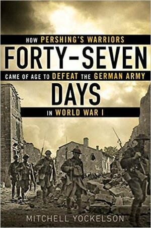 Forty-Seven Days: How Pershing's Warriors Came of Age to Defeat the German Army in World War I by Mitchell A. Yockelson