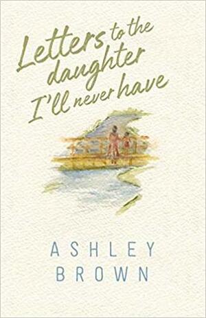 Letters to the Daughter I'll Never Have by Ashley Brown