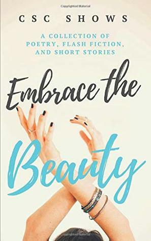 Embrace the Beauty: A Collection of Poetry, Flash Fiction, and Short Stories by C S C Shows