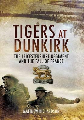 Tigers at Dunkirk: The Leicestershire Regiment and the Fall of France by Matthew Richardson