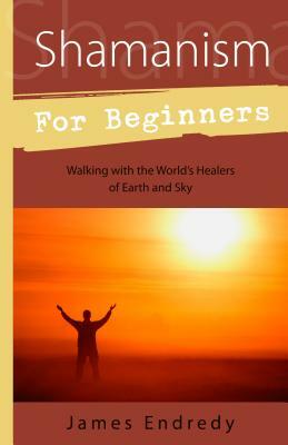 Shamanism for Beginners: Walking with the World's Healers of Earth and Sky by James Endredy