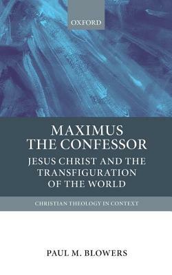 Maximus the Confessor: Jesus Christ and the Transfiguration of the World by Paul M. Blowers
