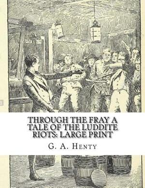 Through the Fray A Tale of the Luddite Riots: Large Print by G.A. Henty