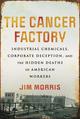 The Cancer Factory: Industrial Chemicals, Corporate Deception, and the Hidden Deaths of American Workers by Jim Morris