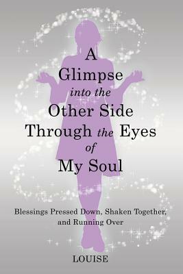 A Glimpse into the Other Side Through the Eyes of My Soul: Blessings Pressed Down, Shaken Together, and Running Over by Louise