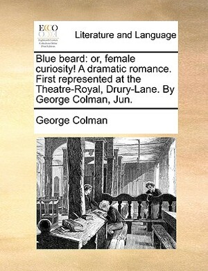 Blue Beard: Or, Female Curiosity! a Dramatic Romance. First Represented at the Theatre-Royal, Drury-Lane. by George Colman, Jun. by George Colman