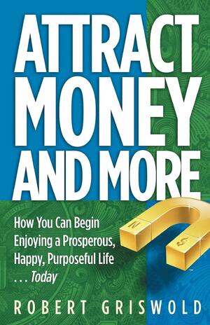 Attract Money and More: How You Can Begin Enjoying a Prosperous, Happy, Purposeful Life...Today by Bob Griswold