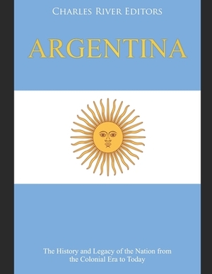 Argentina: The History and Legacy of the Nation from the Colonial Era to Today by Charles River Editors