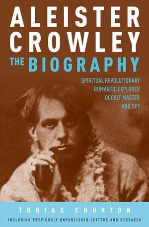 Aleister Crowley - The Biography: Spiritual Revolutionary, Romantic Explorer, Occult Master and Spy by Tobias Churton