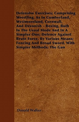 Defensive Exercises; Comprising Wrestling, As In Cumberland, Westmoreland, Cornwall, And Devonish - Boxing, Both In The Usual Mode And In A Simpler On by Donald Walker