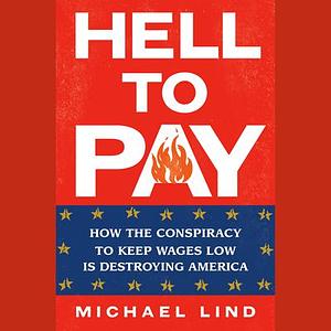 Hell to Pay: How the Conspiracy to Keep Wages Low Is Destroying America by Michael Lind