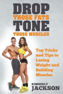 Drop Those Fats, Tone Those Muscles: Top Tricks and Tips to Losing Weight and Building Muscles by Kimberly Jackson