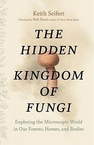 The Hidden Kingdom of Fungi: Exploring the Microscopic World in Our Forests, Homes, and Bodies by Keith Seifert