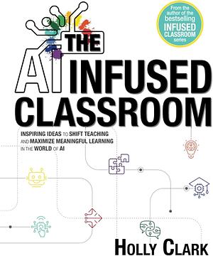 The AI Infused Classroom: Inspiring Ideas to Shift Teaching and Maximize Meaningful Learning in the World of AI by Holly Clark