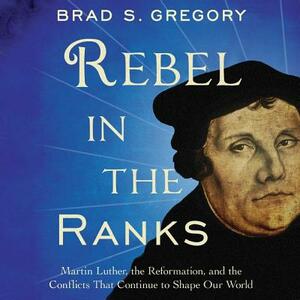 Rebel in the Ranks: Martin Luther, the Reformation, and the Conflicts That Continue to Shape Our World by Brad S. Gregory