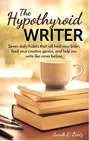 The Hypothyroid Writer: Seven daily habits that will heal your brain, feed your creative genius, and help you write like never before by Sarah Lentz