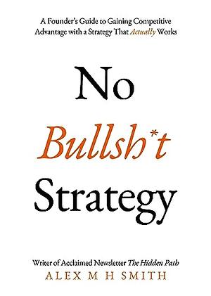 No Bullsh*t Strategy: A Founder's Guide to Gaining Competitive Advantage with a Strategy That Actually Works by Alex M H Smith