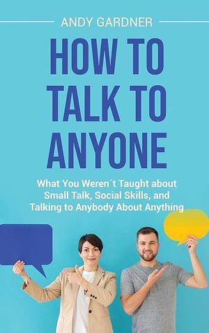 How to Talk to Anyone: What You Weren ́t Taught about Small Talk, Social Skills, and Talking to Anybody About Anything by Andy Gardner