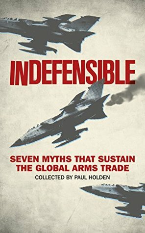 Indefensible: Seven Myths that Sustain the Global Arms Trade by Bridget Conley-Zilkic, Andrew Feinstein, Sarah Detzner, John Paul Dunne, Hennie van Vuuren, Paul Holtom, Lora Lumpe, Alex de Waal, Paul Holden, Nic Marsh, Leah Wawro, William Hartung, Sam Perlo-Freeman