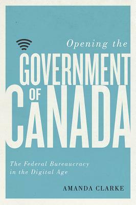 Opening the Government of Canada: The Federal Bureaucracy in the Digital Age by Amanda Clarke