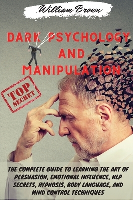 Dark Psychology and Manipulation: The Complete Guide to Learning the Art of Persuasion, Emotional Influence, NLP Secrets, Hypnosis, Body Language, and by William Brown