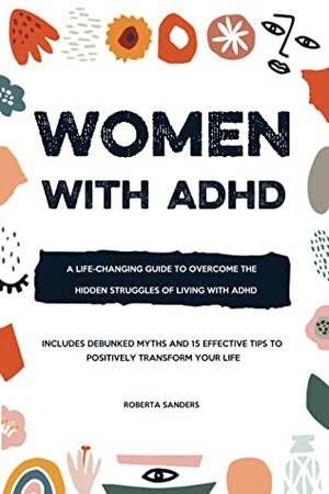Women With ADHD: A Life-Changing Guide to Overcome the Hidden Struggles of Living with ADHD – Includes Debunked Myths and 15 Effective Tips to Positively Transform Your Life by Roberta Sanders