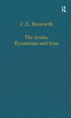 The Arabs, Byzantium and Iran: Studies in Early Islamic History and Culture by C. E. Bosworth