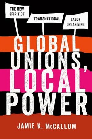 Global Unions, Local Power: The New Spirit of Transnational Labor Organizing by Jamie K. McCallum