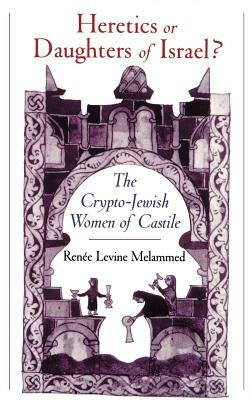 Heretics or Daughters of Israel? the Crypto-Jewish Women of Castile by Renee Levine Melammed