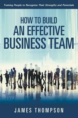 How to Build an Effective Business Team: Training People to Recognize Their Strengths and Potentials by James Thompson
