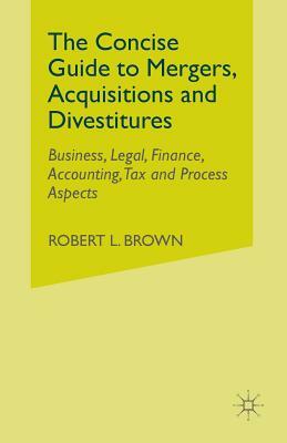 The Concise Guide to Mergers, Acquisitions and Divestitures: Business, Legal, Finance, Accounting, Tax and Process Aspects by R. Brown