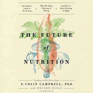 The Future of Nutrition: An Insider's Look at the Science, Why We Keep Getting It Wrong, and How to Start Getting It Right by T. Colin Campbell