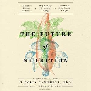 The Future of Nutrition: An Insider's Look at the Science, Why We Keep Getting It Wrong, and How to Start Getting It Right by T. Colin Campbell